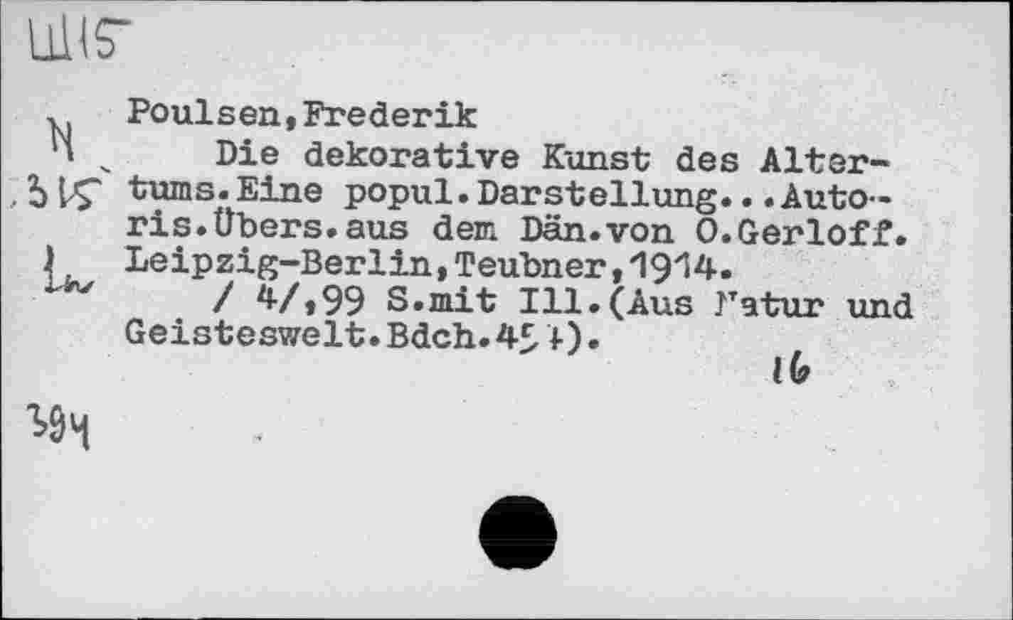 ﻿Ulis’
Poulsen,Frederik
' _ Die dekorative Kunst des Alter-
ЬVÇ turns.Eine popul.Darstellung...Autoris. Übers, aus dem Dän.von О.Gerloff.
) Leipzig-Berlin, Teubner, ‘VyVi,
/ ^-/199 S.mit Ill.(Aus Natur und
Geisteswelt.Bdch.4£Л)•
lb
